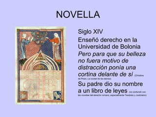 NOVELLA Siglo XIV Enseñó derecho en la Universidad de Bolonia Pero para que su belleza no fuera motivo de distracción ponía una cortina delante de sí   (Christine de Pisan,  La ciudad de las damas ) Su padre dio su nombre a un libro de leyes  (no confundir con las  novellae  del derecho romano, especialmente Teodosio y Justiniano) 