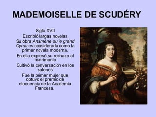 MADEMOISELLE DE SCUDÉRY   Siglo XVII Escribió largas novelas Su obra  Artaméne ou le grand Cyrus  es considerada como la primer novela moderna. En ella expresó su rechazo al matrimonio Cultivó la conversación en los salones Fue la primer mujer que obtuvo el premio de elocuencia de la Academia Francesa.  