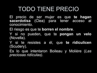 TODO TIENE PRECIO El precio de ser mujer es que  te hagan sacerdotisa  (Clea) para tener acceso al conocimiento. El riesgo es que te  borren el nombre . Y si no pueden, que te  pongan un velo  (Novella). Y si te resistes a él, que  te ridiculicen  (Scudery). Es lo que intentaron Boileau y Molière ( Las preciosas ridículas). 