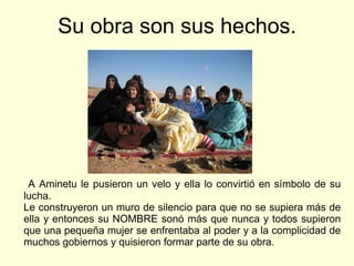 Su obra son sus hechos. A Aminetu le pusieron un velo y ella lo convirtió en símbolo de su lucha. Le construyeron un muro de silencio para que no se supiera más de ella y entonces su NOMBRE sonó más que nunca y todos supieron que una pequeña mujer se enfrentaba al poder y a la complicidad de muchos gobiernos y quisieron formar parte de su obra. 