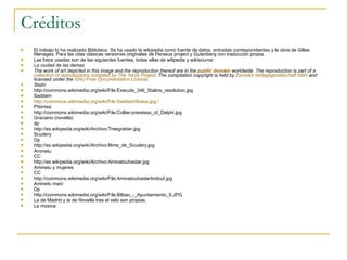 Créditos El trabajo lo ha realizado Bibloteco. Se ha usado la wikipedia como fuente de datos, entradas correspondientes y la obra de Gilles Menages. Para las citas clásicas versiones originales de Perseus project y Gutenberg con traducción propia. Las fotos usadas son de las siguientes fuentes, todas ellas de wilipedia y wikisource: La ciudad de las damas The work of art depicted in this image and the reproduction thereof are in the  public domain  worldwide. The reproduction is part of a  collection of reproductions compiled by The Yorck Project . The compilation copyright is held by  Zenodot Verlagsgesellschaft mbH  and licensed under the  GNU Free Documentation License . Stalin http://commons.wikimedia.org/wiki/File:Execute_346_Stalins_resolution.jpg  Saddam http:// commons.wikimedia.org/wiki/File:SaddamStatue.jpg   /   Pitonisa: http://commons.wikimedia.org/wiki/File:Collier-priestess_of_Delphi.jpg  Graciano (novella) dp http://es.wikipedia.org/wiki/Archivo:Treegratian.jpg  Scudery Dp http://es.wikipedia.org/wiki/Archivo:Mme_de_Scudery.jpg  Aminetu CC http://es.wikipedia.org/wiki/Archivo:Aminatouhaidar.jpg  Aminetu y mujeres CC http://commons.wikimedia.org/wiki/File:Aminatouhaidartindouf.jpg  Aminetu mani Dp http://commons.wikimedia.org/wiki/File:Bilbao_-_Ayuntamiento_9.JPG  La de Madrid y la de Novella tras el velo son propias. La música: 