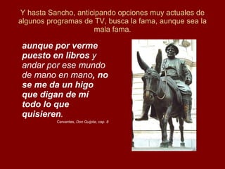 Y hasta Sancho, anticipando opciones muy actuales de algunos programas de TV, busca la fama, aunque sea la mala fama. aunque por verme puesto en libros  y andar por ese mundo de mano en mano , no se me da un higo que digan de mí todo lo que quisieren . Cervantes,  Don Quijote, cap. 8 