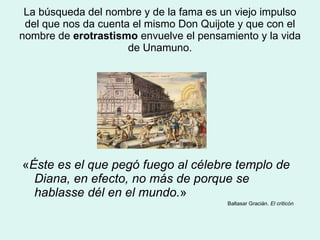 La búsqueda del nombre y de la fama es un viejo impulso del que nos da cuenta el mismo Don Quijote y que con el nombre de  erotrastismo  envuelve el pensamiento y la vida de Unamuno. « Éste es el que pegó fuego al célebre templo de Diana, en efecto, no más de porque se hablasse dél en el mundo. »  Baltasar Gracián.  El criticón 