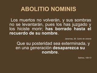ABOLITIO NOMINIS Los muertos no volverán, y sus sombras no se levantarán, pues los has juzgado y los hiciste morir;  has borrado hasta el recuerdo de su nombre . Jeremías, 26.  Canto de victoria Que su posteridad sea exterminada, y en una generación  desaparezca su nombre . Salmos, 109-13 