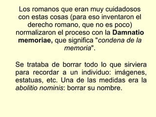 Los romanos que eran muy cuidadosos con estas cosas (para eso inventaron el derecho romano, que no es poco) normalizaron el proceso con la  Damnatio memoriae,  que significa " condena de la memoria ". Se trataba de borrar todo lo que sirviera para recordar a un individuo: imágenes, estatuas, etc. Una de las medidas era la  abolitio nominis : borrar su nombre.  