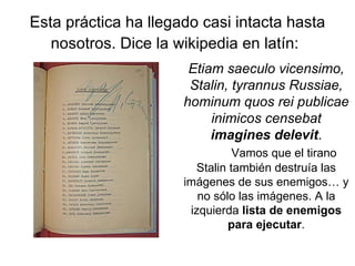 Esta práctica ha llegado casi intacta hasta nosotros. Dice la wikipedia en latín:   Etiam saeculo vicensimo, Stalin, tyrannus Russiae, hominum quos rei publicae inimicos censebat  imagines delevit . Vamos que el tirano Stalin también destruía las imágenes de sus enemigos… y no sólo las imágenes. A la izquierda  lista de enemigos para ejecutar . 