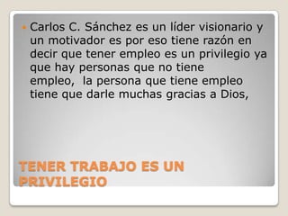 TENER TRABAJO ES UN PRIVILEGIO Carlos C. Sánchez es un líder visionario y un motivador es por eso tiene razón en decir que tener empleo es un privilegio ya que hay personas que no tiene empleo,  la persona que tiene empleo  tiene que darle muchas gracias a Dios,  