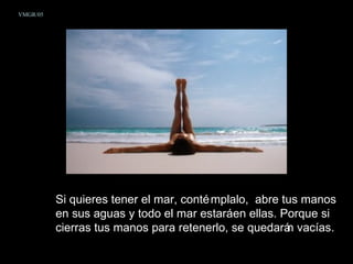 VMGR/05




          Si quieres tener el mar, conté mplalo, abre tus manos
          en sus aguas y todo el mar estaráen ellas. Porque si
          cierras tus manos para retenerlo, se quedará vacías.
                                                       n
 