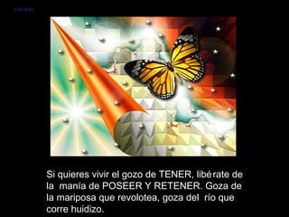 VMGR/05




          Si quieres vivir el gozo de TENER, libé rate de
          la manía de POSEER Y RETENER. Goza de
          la mariposa que revolotea, goza del río que
          corre huidizo.
 
