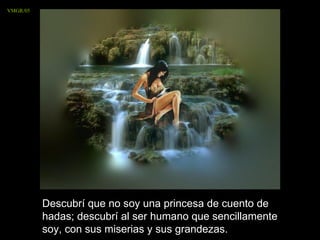 VMGR/05




          Descubrí que no soy una princesa de cuento de
          hadas; descubrí al ser humano que sencillamente
          soy, con sus miserias y sus grandezas.
 
