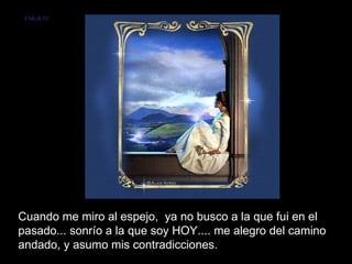 VMGR/05




Cuando me miro al espejo, ya no busco a la que fui en el
pasado... sonrío a la que soy HOY.... me alegro del camino
andado, y asumo mis contradicciones.
 