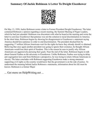 Summary Of Jackie Robinson A Letter To Dwight Eisenhower
On May 13, 1958, Jackie Robinson wrote a letter to Former President Dwight Eisenhower. The letter
contained Robinson s opinion regarding a recent meeting, the Summit Meeting of Negro Leaders,
which he had just attended. Robinson was discontent with what he heard at the meeting and wrote the
letter to convince Eisenhower that patience was not the solution to racial discrimination in America.
In the short letter, Robinson begins by showing his disagreement to Eisenhower s statement saying
America should have patience in order to end discrimination. The president shocked him by
suggesting 17 million African Americans wait for the rights he knew they already should ve obtained.
Believing that once again another president was going to ignore their existence, he thought African
Americans would lose their spirit of freedom. This is the reason he uses to justify why African
Americans are aggressively pursuing their goals. Near the end of the letter, Robinson begins to talk
about General Faubus as the adversary to Eisenhower. Unlike Robinson, Faubus was trying to delay
anti segregation laws and from Robinson s perspective, he was trying to return African Americans to
slavery. The letter concludes with Robinson suggesting Eisenhower make a strong statement
supporting civil rights so the country would know that the government is on the side of justice. To
understand the meaning behind Jackie Robinson s statements, information about his life must be
known. Robinson is a former Major
... Get more on HelpWriting.net ...
 