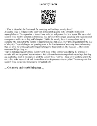 Security Force
1. What is (describe) the framework for managing and leading a security force?
A security force is comprised of a team with a mix set of specific skills applicable to mission
accomplishment. The supervisor is learned how to be led and groomed to be a leader. The successful
security force must be coached and mentored by a person with balanced leadership and organizational
management skills. According to Christopher (2009), the security force is managed and led by
someone who can enable the element to accomplish expected goals. They provide guidance in the face
of adversity. These challenges are growing pains in the development of a security force and ensuring
they are up to par with adapting to frequent changes to threat analysis. The manager ... Show more
content on Helpwriting.net ...
There is not specific part within a facility worth more or less scrutiny considering the criminal or
terrorist will use the path of least resistance. Red cells may hurt some organizations feelings, but they
are an absolute must in erasing how good the security force really is. I have never used my role in the
red cell to make anyone look bad, but to show where improvement are required. The manager of that
security force should take measures to correct red cell
... Get more on HelpWriting.net ...
 