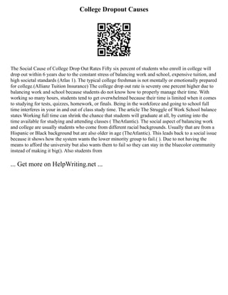 College Dropout Causes
The Social Cause of College Drop Out Rates Fifty six percent of students who enroll in college will
drop out within 6 years due to the constant stress of balancing work and school, expensive tuition, and
high societal standards (Atlas 1). The typical college freshman is not mentally or emotionally prepared
for college.(Allianz Tuition Insurance) The college drop out rate is seventy one percent higher due to
balancing work and school because students do not know how to properly manage their time. With
working so many hours, students tend to get overwhelmed because their time is limited when it comes
to studying for tests, quizzes, homework, or finals. Being in the workforce and going to school full
time interferes in your in and out of class study time. The article The Struggle of Work School balance
states Working full time can shrink the chance that students will graduate at all, by cutting into the
time available for studying and attending classes ( TheAtlantic). The social aspect of balancing work
and college are usually students who come from different racial backgrounds. Usually that are from a
Hispanic or Black background but are also older in age (TheAtlantic). This leads back to a social issue
because it shows how the system wants the lower minority group to fail.( ). Due to not having the
means to afford the university but also wants them to fail so they can stay in the bluecolor community
instead of making it big(). Also students from
... Get more on HelpWriting.net ...
 