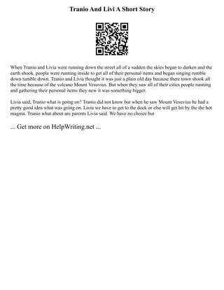 Tranio And Livi A Short Story
When Tranio and Livia were running down the street all of a sudden the skies began to darken and the
earth shook. people were running inside to get all of their personal items and began singing rumble
down tumble down. Tranio and Livia thought it was just a plain old day because there town shook all
the time because of the volcano Mount Vesuvius. But when they saw all of their cities people running
and gathering their personal items they new it was something bigger.
Livia said, Tranio what is going on? Tranio did not know but when he saw Mount Vesuvius he had a
pretty good idea what was going on. Livia we have to get to the dock or else will get hit by the the hot
magma. Tranio what about are parents Livia said. We have no choice but
... Get more on HelpWriting.net ...
 