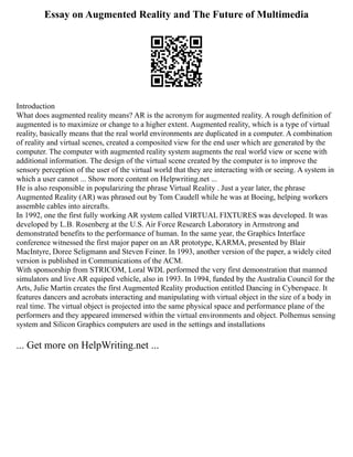 Essay on Augmented Reality and The Future of Multimedia
Introduction
What does augmented reality means? AR is the acronym for augmented reality. A rough definition of
augmented is to maximize or change to a higher extent. Augmented reality, which is a type of virtual
reality, basically means that the real world environments are duplicated in a computer. A combination
of reality and virtual scenes, created a composited view for the end user which are generated by the
computer. The computer with augmented reality system augments the real world view or scene with
additional information. The design of the virtual scene created by the computer is to improve the
sensory perception of the user of the virtual world that they are interacting with or seeing. A system in
which a user cannot ... Show more content on Helpwriting.net ...
He is also responsible in popularizing the phrase Virtual Reality . Just a year later, the phrase
Augmented Reality (AR) was phrased out by Tom Caudell while he was at Boeing, helping workers
assemble cables into aircrafts.
In 1992, one the first fully working AR system called VIRTUAL FIXTURES was developed. It was
developed by L.B. Rosenberg at the U.S. Air Force Research Laboratory in Armstrong and
demonstrated benefits to the performance of human. In the same year, the Graphics Interface
conference witnessed the first major paper on an AR prototype, KARMA, presented by Blair
MacIntyre, Doree Seligmann and Steven Feiner. In 1993, another version of the paper, a widely cited
version is published in Communications of the ACM.
With sponsorship from STRICOM, Loral WDL performed the very first demonstration that manned
simulators and live AR equiped vehicle, also in 1993. In 1994, funded by the Australia Council for the
Arts, Julie Martin creates the first Augmented Reality production entitled Dancing in Cyberspace. It
features dancers and acrobats interacting and manipulating with virtual object in the size of a body in
real time. The virtual object is projected into the same physical space and performance plane of the
performers and they appeared immersed within the virtual environments and object. Polhemus sensing
system and Silicon Graphics computers are used in the settings and installations
... Get more on HelpWriting.net ...
 