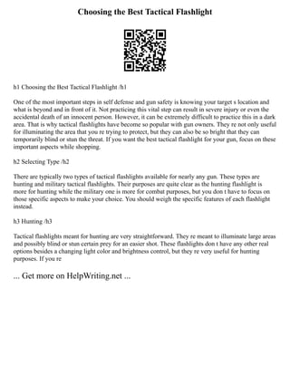 Choosing the Best Tactical Flashlight
h1 Choosing the Best Tactical Flashlight /h1
One of the most important steps in self defense and gun safety is knowing your target s location and
what is beyond and in front of it. Not practicing this vital step can result in severe injury or even the
accidental death of an innocent person. However, it can be extremely difficult to practice this in a dark
area. That is why tactical flashlights have become so popular with gun owners. They re not only useful
for illuminating the area that you re trying to protect, but they can also be so bright that they can
temporarily blind or stun the threat. If you want the best tactical flashlight for your gun, focus on these
important aspects while shopping.
h2 Selecting Type /h2
There are typically two types of tactical flashlights available for nearly any gun. These types are
hunting and military tactical flashlights. Their purposes are quite clear as the hunting flashlight is
more for hunting while the military one is more for combat purposes, but you don t have to focus on
those specific aspects to make your choice. You should weigh the specific features of each flashlight
instead.
h3 Hunting /h3
Tactical flashlights meant for hunting are very straightforward. They re meant to illuminate large areas
and possibly blind or stun certain prey for an easier shot. These flashlights don t have any other real
options besides a changing light color and brightness control, but they re very useful for hunting
purposes. If you re
... Get more on HelpWriting.net ...
 
