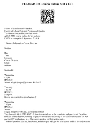 F14 ADMS 4561 course outline Sept 2 14 1
School of Administrative Studies
Faculty of Liberal Arts and Professional Studies
Taxation of Personal Income in Canada
ADMS 4561 course outline for all sections
Fall 2014 last updated September 2 2014
1 Contact Information Course Director
Section
Day
Time
Location
Course Director
Email
address
Section D
Wednesday
4 7 pm
HNE 030
Joanne Magee jmagee@yorku.ca Section E
Thursday
7 10 pm
HNE 035
Margaret
Riggin mriggin@vfmy.com Section F
Wednesday
7 10pm
HNE 032
Joanne
Magee jmagee@yorku.ca 2 Course Description
Together with AK/ADMS 4562 3.0, introduces students to the principles and practice of Canadian
taxation and related tax planning, to provide a basic understanding of the Canadian Income Tax Act
and its GST implications in ... Show more content on Helpwriting.net ...
The more prepared you are, in advance, the more you will get out of a lecture and it is the only way to
 