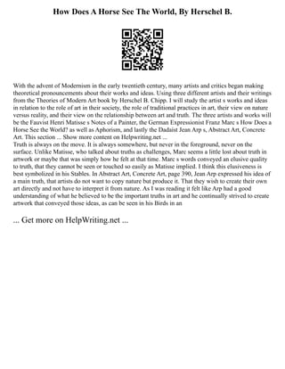 How Does A Horse See The World, By Herschel B.
With the advent of Modernism in the early twentieth century, many artists and critics began making
theoretical pronouncements about their works and ideas. Using three different artists and their writings
from the Theories of Modern Art book by Herschel B. Chipp. I will study the artist s works and ideas
in relation to the role of art in their society, the role of traditional practices in art, their view on nature
versus reality, and their view on the relationship between art and truth. The three artists and works will
be the Fauvist Henri Matisse s Notes of a Painter, the German Expressionist Franz Marc s How Does a
Horse See the World? as well as Aphorism, and lastly the Dadaist Jean Arp s, Abstract Art, Concrete
Art. This section ... Show more content on Helpwriting.net ...
Truth is always on the move. It is always somewhere, but never in the foreground, never on the
surface. Unlike Matisse, who talked about truths as challenges, Marc seems a little lost about truth in
artwork or maybe that was simply how he felt at that time. Marc s words conveyed an elusive quality
to truth, that they cannot be seen or touched so easily as Matisse implied. I think this elusiveness is
best symbolized in his Stables. In Abstract Art, Concrete Art, page 390, Jean Arp expressed his idea of
a main truth, that artists do not want to copy nature but produce it. That they wish to create their own
art directly and not have to interpret it from nature. As I was reading it felt like Arp had a good
understanding of what he believed to be the important truths in art and he continually strived to create
artwork that conveyed those ideas, as can be seen in his Birds in an
... Get more on HelpWriting.net ...
 