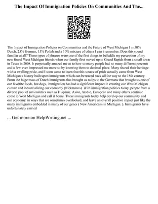 The Impact Of Immigration Policies On Communities And The...
The Impact of Immigration Policies on Communities and the Future of West Michigan I m 50%
Dutch, 25% German, 15% Polish and a 10% mixture of others I can t remember. Does this sound
familiar at all? These types of phrases were one of the first things to befuddle my perception of my
new found West Michigan friends when our family first moved up to Grand Rapids from a small town
in Texas in 2008. It perpetually amazed me as to how so many people had so many different percents
and a few even impressed me more so by knowing them to decimal place. Many shared their heritage
with a swelling pride, and I soon came to learn that this source of pride actually came from West
Michigan s history built upon immigrants which can be traced back all the way to the 18th century.
From the huge mass of Dutch immigrants that brought us tulips to the Germans that brought us one of
our favorite foods, hot dogs, immigration has had a significant impact in creating our West Michigan
culture and industrializing our economy (Nickmanes). With immigration policies today, people from a
diverse pool of nationalities such as Hispanic, Asian, Arabic, European and many others continue
come to West Michigan and call it home. These immigrants today help develop our community and
our economy, in ways that are sometimes overlooked, and leave an overall positive impact just like the
many immigrants embedded in many of our genes ( New Americans in Michigan. ). Immigrants have
unfortunately carried
... Get more on HelpWriting.net ...
 