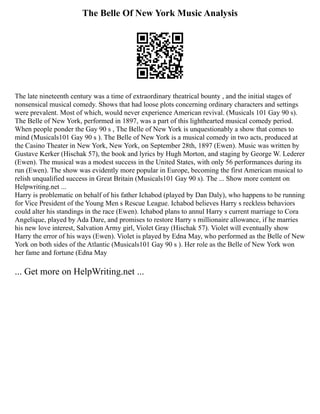 The Belle Of New York Music Analysis
The late nineteenth century was a time of extraordinary theatrical bounty , and the initial stages of
nonsensical musical comedy. Shows that had loose plots concerning ordinary characters and settings
were prevalent. Most of which, would never experience American revival. (Musicals 101 Gay 90 s).
The Belle of New York, performed in 1897, was a part of this lighthearted musical comedy period.
When people ponder the Gay 90 s , The Belle of New York is unquestionably a show that comes to
mind (Musicals101 Gay 90 s ). The Belle of New York is a musical comedy in two acts, produced at
the Casino Theater in New York, New York, on September 28th, 1897 (Ewen). Music was written by
Gustave Kerker (Hischak 57), the book and lyrics by Hugh Morton, and staging by George W. Lederer
(Ewen). The musical was a modest success in the United States, with only 56 performances during its
run (Ewen). The show was evidently more popular in Europe, becoming the first American musical to
relish unqualified success in Great Britain (Musicals101 Gay 90 s). The ... Show more content on
Helpwriting.net ...
Harry is problematic on behalf of his father Ichabod (played by Dan Daly), who happens to be running
for Vice President of the Young Men s Rescue League. Ichabod believes Harry s reckless behaviors
could alter his standings in the race (Ewen). Ichabod plans to annul Harry s current marriage to Cora
Angelique, played by Ada Dare, and promises to restore Harry s millionaire allowance, if he marries
his new love interest, Salvation Army girl, Violet Gray (Hischak 57). Violet will eventually show
Harry the error of his ways (Ewen). Violet is played by Edna May, who performed as the Belle of New
York on both sides of the Atlantic (Musicals101 Gay 90 s ). Her role as the Belle of New York won
her fame and fortune (Edna May
... Get more on HelpWriting.net ...
 