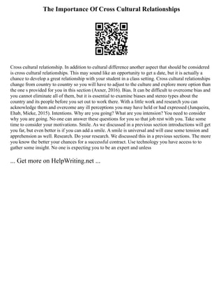 The Importance Of Cross Cultural Relationships
Cross cultural relationship. In addition to cultural difference another aspect that should be considered
is cross cultural relationships. This may sound like an opportunity to get a date, but it is actually a
chance to develop a great relationship with your student in a class setting. Cross cultural relationships
change from country to country so you will have to adjust to the culture and explore more option than
the one s provided for you in this section (Axner, 2016). Bias. It can be difficult to overcome bias and
you cannot eliminate all of them, but it is essential to examine biases and stereo types about the
country and its people before you set out to work there. With a little work and research you can
acknowledge them and overcome any ill perceptions you may have held or had expressed (Junqueira,
Ehab, Mieke, 2015). Intentions. Why are you going? What are you intension? You need to consider
why you are going. No one can answer these questions for you so that job rest with you. Take some
time to consider your motivations. Smile. As we discussed in a previous section introductions will get
you far, but even better is if you can add a smile. A smile is universal and will ease some tension and
apprehension as well. Research. Do your research. We discussed this in a previous sections. The more
you know the better your chances for a successful contract. Use technology you have access to to
gather some insight. No one is expecting you to be an expert and unless
... Get more on HelpWriting.net ...
 
