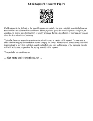 Child Support Research Papers
Child support is the defined as the monthly payments made by the non custodial parent to help cover
the financial care of their child or children. Those payments go to the custodial parent, caregiver, or
guardian. In family law, child support is usually arranged during a dissolution of marriage, divorce, or
after the determination of paternity.
Typically, there are no gender requirements when it comes to paying child support. For example, a
child s father may pay the mother or mother can pay the father. Where there is joint custody, the child
is considered to have two custodial parents instead of only one, and then one of the custodial parents
will still be deemed responsible for paying monthly child support.
This periodic payment is meant
... Get more on HelpWriting.net ...
 