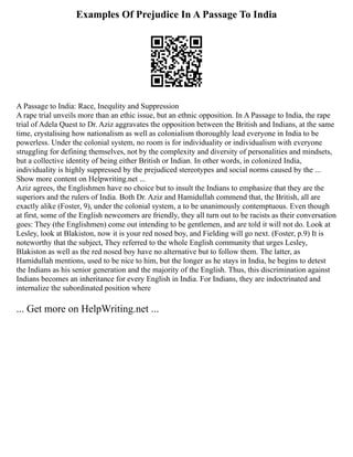 Examples Of Prejudice In A Passage To India
A Passage to India: Race, Inequlity and Suppression
A rape trial unveils more than an ethic issue, but an ethnic opposition. In A Passage to India, the rape
trial of Adela Quest to Dr. Aziz aggravates the opposition between the British and Indians, at the same
time, crystalising how nationalism as well as colonialism thoroughly lead everyone in India to be
powerless. Under the colonial system, no room is for individuality or individualism with everyone
struggling for defining themselves, not by the complexity and diversity of personalities and mindsets,
but a collective identity of being either British or Indian. In other words, in colonized India,
individuality is highly suppressed by the prejudiced stereotypes and social norms caused by the ...
Show more content on Helpwriting.net ...
Aziz agrees, the Englishmen have no choice but to insult the Indians to emphasize that they are the
superiors and the rulers of India. Both Dr. Aziz and Hamidullah commend that, the British, all are
exactly alike (Foster, 9), under the colonial system, a to be unanimously contemptuous. Even though
at first, some of the English newcomers are friendly, they all turn out to be racists as their conversation
goes: They (the Englishmen) come out intending to be gentlemen, and are told it will not do. Look at
Lesley, look at Blakiston, now it is your red nosed boy, and Fielding will go next. (Foster, p.9) It is
noteworthy that the subject, They referred to the whole English community that urges Lesley,
Blakiston as well as the red nosed boy have no alternative but to follow them. The latter, as
Hamidullah mentions, used to be nice to him, but the longer as he stays in India, he begins to detest
the Indians as his senior generation and the majority of the English. Thus, this discrimination against
Indians becomes an inheritance for every English in India. For Indians, they are indoctrinated and
internalize the subordinated position where
... Get more on HelpWriting.net ...
 