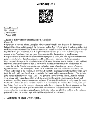 Zinn Chapter 1
Sujay Deshpande
Mr. Lifland
AP US History
1 August 2015
A People s History of the United States: By Howard Zinn
Chapter 1:
Chapter one of Howard Zinn s A People s History of the United States discusses the differences
between the culture and attitudes of the Europeans and the Native Americans. It further describes how
the Europeans came to the New World and committed genocide against the Native Americans in order
to get land and gold from them, which displayed the cruelty and greed of the European explorers
coming to the Americas. However, many historians consider these actions by the European
Conquistadors to be necessary in order for human progress to occur, but Zinn argues whether human
progress needed all of these barbaric actions. He ... Show more content on Helpwriting.net ...
Zinn mentions throughout the text about how awfully treated women were compared to men and how
they were considered inferior to men. Zinn believes that the discrimination and mistreatment of
women during the Colonial time period was the leading cause of the first movements of women s
rights in America. Zinn initially talks about the difference of treatment between Native American
women and women in the colonies, as he writes, It would be an exaggeration to say that women were
treated equally with men; but they were treated with respect, and the communal nature of the society
gave them a more important place. (Zinn) This quotation shows how the Native American women
were treated with respect from others while the women in the colonies were sexually abused and
considered worthless by their masters and husbands. Zinn uses this evidence to really show the better
treatment of Native American women compared to the women in the colonies. In addition, Zinn goes
into further detail about the treatment of women and references to what the slave traders saw, as they
state, I saw pregnant women give birth to babies while chained to corpses which our drunken
overseers had not removed... . packed spoon fashion they often gave birth to children in the scalding
perspiration from the human cargo. (Zinn) This quotation shows the awful
... Get more on HelpWriting.net ...
 