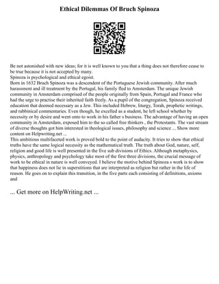 Ethical Dilemmas Of Bruch Spinoza
Be not astonished with new ideas; for it is well known to you that a thing does not therefore cease to
be true because it is not accepted by many.
Spinoza is psychological and ethical egoist.
Born in 1632 Bruch Spinoza was a descendent of the Portuguese Jewish community. After much
harassment and ill treatment by the Portugal, his family fled to Amsterdam. The unique Jewish
community in Amsterdam comprised of the people originally from Spain, Portugal and France who
had the urge to practise their inherited faith freely. As a pupil of the congregation, Spinoza received
education that deemed necessary as a Jew. This included Hebrew, liturgy, Torah, prophetic writings,
and rabbinical commentaries. Even though, he excelled as a student, he left school whether by
necessity or by desire and went onto to work in his father s business. The advantage of having an open
community in Amsterdam, exposed him to the so called free thinkers , the Protestants. The vast stream
of diverse thoughts got him interested in theological issues, philosophy and science ... Show more
content on Helpwriting.net ...
This ambitious multifaceted work is proved bold to the point of audacity. It tries to show that ethical
truths have the same logical necessity as the mathematical truth. The truth about God, nature, self,
religion and good life is well presented in the five sub divisions of Ethics. Although metaphysics,
physics, anthropology and psychology take most of the first three divisions, the crucial message of
work to be ethical in nature is well conveyed. I believe the motive behind Spinoza s work is to show
that happiness does not lie in superstitions that are interpreted as religion but rather in the life of
reason. He goes on to explain this transition, in the five parts each consisting of definitions, axioms
and
... Get more on HelpWriting.net ...
 