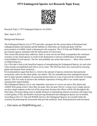1973 Endangered Species Act Research Topic Essay
Research Topic 2 1973 Endangered Species Act (ESA)
Date: April 4, 2013
Background Statement:
The Endangered Species Act of 1973 provides a program for the conservation of threatened and
endangered plants and animals and the habitats in which they are found and deals with the
perseveration of wildlife which is threatened with extinction. The U.S Fish and Wildlife services is the
government agency entrusted with the enforcement of it provision.
Also ensure that actions they authorize, fund, or carry out are not likely to jeopardize the continued
existence of any listed species or result in the destruction or adverse modification of designated
critical habitat of such species. The law also prohibits any action that causes a ... Show more content
on Helpwriting.net ...
Let s first take a look at the beneficial aspects of strengthening the Endangered Species Act and what
it has already accomplished and what is yet to come. The ESA has been very successful in rescuing
plants and animals from extinction.
Environmentalists argue that there is a limit to the amount of species extinctions that particular
ecosystems, and even the entire globe, can endure. The Act amended previous endangered species
laws to place greater emphasis on ecosystem preservation as a way to prevent the extinction of certain
species. This Act seeks to preserve the aesthetic experience of being able to see certain species
roaming their natural habitat.
The Endangered Species Act is very important, some pros is it saves our native fish, plants and
wildlife from going extinct. Once they are gone, they are gone forever. Losing even a single species
can have major impacts on the rest of the ecosystem, because the effects will be felt throughout the
food chain. From providing cures to deadly diseases to maintaining natural ecosystems and improving
overall quality of life, the benefits of preserving threatened and endangered species are invaluable.
According to the U.S. Fish and Wildlife Service; the Endangered Species Act actually helps the
economy by protecting the ecosystems that provide medicine, food, flood protection and recreation.
... Get more on HelpWriting.net ...
 