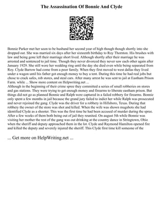 The Assassination Of Bonnie And Clyde
Bonnie Parker met her soon to be husband her second year of high though though shortly into she
dropped out. She was married six days after her sixteenth birthday to Roy Thornton. His brushes with
law and being gone left their marriage short lived. Although shortly after their marriage he was
arrested and sentenced to jail time. Though they never divorced they never saw each other again after
January 1929. She still wore her wedding ring until the day she died even while being separated from
Roy. Clyde Barrow had come from a poor family. When they first moved to west dallas they lived
under a wagon until his father got enough money to buy a tent. During this time he had real jobs but
chose to crack safes, rob stores, and steal cars. After many arrest he was sent to jail at Eastham Prison
Farm. while ... Show more content on Helpwriting.net ...
Although in the beginning of their crime spree they committed a series of small robberies on stores
and gas stations. They were trying to get enough money and firearms to liberate eastham prison. But
things did not go as planned Bonnie and Ralph were captured in a failed robbery for firearms. Bonnie
only spent a few months in jail because the grand jury failed to indict her while Ralph was prosecuted
and never rejoined the gang. Clyde was the driver for a robbery in Hillsboro, Texas. During that
robbery the owner of the store was shot and killed. When the wife was shown mugshots she had
identified Clyde as a shooter. This was the first time he had been accused of murder during the spree.
After a few weeks of them both being out of jail they reunited. On august 5th while Bonnie was
visiting her mother the rest of the gang was out drinking at the country dance in Stringtown, Ohio
when the sheriff and deputy approached them in the lot. Clyde and Raymond Hamilton opened fire
and killed the deputy and severely injured the sheriff. This Clyde first time kill someone of the
... Get more on HelpWriting.net ...
 