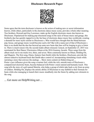 Disclosure Research Paper
Some agree that the term disclosure is known as the action of making new or secret information
known, while others, particularly in the electronic dance music scene, provide a whole other meaning.
Two brothers, Howard and Guy Lawrence, make up the English electronic music duo known as
Disclosure. Popularized for making pop structured songs in the style of house music and garage, this
brotherly duo has quickly tapped in to the fan base of electronic dance music fans worldwide; creating
a demand for more styles similar to Disclosure s. Who would have thought that the blend between
pop, house, and garage music would become such a hit? But with a name just of that of Disclosure s
there is no doubt that the duo has brewed up some new beats that fans will be longing to give a listen
to. There is much reason why the second studio album released, Caracal, on September 25, 2015 was
nominated for Best Dance/ Electronica Album at the 2016 Grammy Awards. Three songs from the
album stuck out to me tracks two, three, and seven. More commonly known as Omen, Holding On,
and Magnets. The first song, Omen, features Sam Smith while the brothers, Disclosure, provide the
almost seductive keyboard track that Smith takes control of, incorporating stimulating vocals while
narrating a story that conveys the analogy ... Show more content on Helpwriting.net ...
Porter s jazz influence gives the song a warmer feel; while the rich, smooth tones of Disclosure s
computerized electronic beats, become balanced with Porter s more natural and humanly touch. This
song tells the story of a girl named Mariela, who helps a group of rebels take back a city from an army
of soldiers. Holding On, displays the artistic ability of Disclosure to stay faithful to their formula for
beats while also managing to launch their music steadfastly into the future by adding new elements to
the song
... Get more on HelpWriting.net ...
 