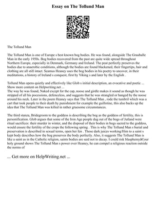 Essay on The Tollund Man
The Tollund Man
The Tollund Man is one of Europe s best known bog bodies. He was found, alongside The Grauballe
Man in the early 1950s. Bog bodies recovered from the past are quite wide spread throughout
Northern Europe, especially in Denmark, Germany and Ireland. The peat perfectly preserves the
bodies due to anaerobic conditions, although the bodies are found blackened, their fingertips, hair and
clothing are all still intact. Seamus Heaney uses the bog bodies in his poetry to uncover, in their
meditations, a history of Ireland s conquest, first by Viking s and later by the English .
Tollund Man opens quietly and effectively like Glob s initial description, an evocative and poetic ...
Show more content on Helpwriting.net ...
The way he was found, Naked except for the cap, noose and girdle makes it sound as though he was
stripped of all his pocessions, defenceless, and suggests that he was strangled or hanged by the noose
around his neck. Later in the poem Heaney says that The Tollund Man , rode the tumbril which was a
cart that took people to their death by punishment for example the guillotine, this also backs up the
idea that The Tollund Man was killed in rather gruesome circumstances.
The third stanza, Bridegroom to the goddess is describing the bog as the goddess of fertility, this is
personification. Glob argues that some of the Iron Age people dug out of the bogs of Jutland were
ritual sacrifices: their murder in winter, and the disposal of their bodies in bogs sacred to the goddess,
would ensure the fertility of the crops the following spring . This is why The Tollund Man s burial and
preservation is described in sexual terms, open her fen . Those dark juices working/Him to a saint s
kept body describes how the bog preserves the body perfectly. Also, it suggests The Tollund Man is
like a saint as in the Catholic religion, saints bodies are said not to decay. I could risk blasphemyâ€¦our
holy ground shows The Tollund Man s power over Heaney, he can compel a religious reaction outside
the norms of
... Get more on HelpWriting.net ...
 
