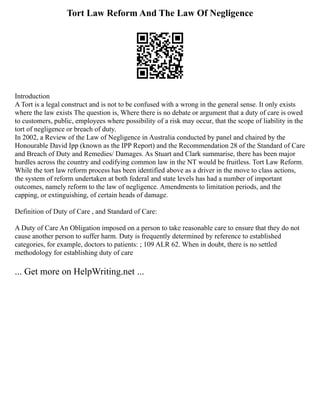 Tort Law Reform And The Law Of Negligence
Introduction
A Tort is a legal construct and is not to be confused with a wrong in the general sense. It only exists
where the law exists The question is, Where there is no debate or argument that a duty of care is owed
to customers, public, employees where possibility of a risk may occur, that the scope of liability in the
tort of negligence or breach of duty.
In 2002, a Review of the Law of Negligence in Australia conducted by panel and chaired by the
Honourable David Ipp (known as the IPP Report) and the Recommendation 28 of the Standard of Care
and Breach of Duty and Remedies/ Damages. As Stuart and Clark summarise, there has been major
hurdles across the country and codifying common law in the NT would be fruitless. Tort Law Reform.
While the tort law reform process has been identified above as a driver in the move to class actions,
the system of reform undertaken at both federal and state levels has had a number of important
outcomes, namely reform to the law of negligence. Amendments to limitation periods, and the
capping, or extinguishing, of certain heads of damage.
Definition of Duty of Care , and Standard of Care:
A Duty of Care An Obligation imposed on a person to take reasonable care to ensure that they do not
cause another person to suffer harm. Duty is frequently determined by reference to established
categories, for example, doctors to patients: ; 109 ALR 62. When in doubt, there is no settled
methodology for establishing duty of care
... Get more on HelpWriting.net ...
 