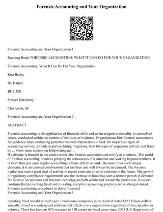 Forensic Accounting and Your Organization
Forensic Accounting and Your Organization 1
Running Head: FORENSIC ACCOUNTING: WHAT IT CAN DO FOR YOUR ORGANIZATION
Forensic Accounting: What It Can Do For Your Organization
Kira Bailey
Dr. Harper
BUS 520
Strayer University
Charleston, SC
Forensic Accounting and Your Organization 2
ABSTRACT
Forensic accounting is the application of financial skills and an investigative mentality to unresolved
issues, conducted within the context of the rules of evidence. Organizations hire forensic accountants
for guidance when evaluating potential business transactions to look for suspicious signs of
accounting activity, provide expertise during litigations, look for signs of suspicious activity and fraud
by ... Show more content on Helpwriting.net ...
If a dispute is brought to the courts notice, the forensic accountant can testify as a witness. The world
of forensic accounting involves grasping the seriousness of a situation and looking beyond numbers. It
is more than just your regular accounting or basic detective work. Because it has such unique
elements, it is an unusual combination that has been and will always be in demand. The forensic
market has seen a great deal of activity in recent years and is set to continue in the future. The growth
of regulatory compliance requirements and the increase in fraud has seen a related growth in demand
for forensic accountants and forensic technologists both within and outside the profession. Research
confirms that preventing fraud and revealing deceptive accounting practices are in strong demand.
Forensic accounting procedures to detect financial
Forensic Accounting and Your Organization 5
reporting fraud should be increased. Fraud costs companies in the United States $652 billion dollars
annually. Fraud is a widespread problem that affects every organization regardless of size, location or
industry. There has been an 80% increase in FBI corporate fraud cases since 2003 (US Department of
 