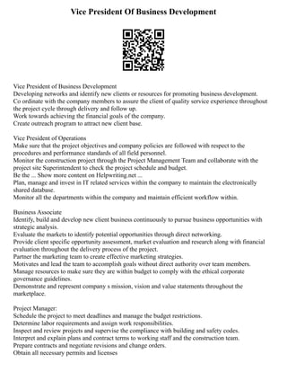 Vice President Of Business Development
Vice President of Business Development
Developing networks and identify new clients or resources for promoting business development.
Co ordinate with the company members to assure the client of quality service experience throughout
the project cycle through delivery and follow up.
Work towards achieving the financial goals of the company.
Create outreach program to attract new client base.
Vice President of Operations
Make sure that the project objectives and company policies are followed with respect to the
procedures and performance standards of all field personnel.
Monitor the construction project through the Project Management Team and collaborate with the
project site Superintendent to check the project schedule and budget.
Be the ... Show more content on Helpwriting.net ...
Plan, manage and invest in IT related services within the company to maintain the electronically
shared database.
Monitor all the departments within the company and maintain efficient workflow within.
Business Associate
Identify, build and develop new client business continuously to pursue business opportunities with
strategic analysis.
Evaluate the markets to identify potential opportunities through direct networking.
Provide client specific opportunity assessment, market evaluation and research along with financial
evaluation throughout the delivery process of the project.
Partner the marketing team to create effective marketing strategies.
Motivates and lead the team to accomplish goals without direct authority over team members.
Manage resources to make sure they are within budget to comply with the ethical corporate
governance guidelines.
Demonstrate and represent company s mission, vision and value statements throughout the
marketplace.
Project Manager:
Schedule the project to meet deadlines and manage the budget restrictions.
Determine labor requirements and assign work responsibilities.
Inspect and review projects and supervise the compliance with building and safety codes.
Interpret and explain plans and contract terms to working staff and the construction team.
Prepare contracts and negotiate revisions and change orders.
Obtain all necessary permits and licenses
 
