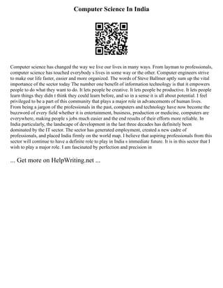 Computer Science In India
Computer science has changed the way we live our lives in many ways. From layman to professionals,
computer science has touched everybody s lives in some way or the other. Computer engineers strive
to make our life faster, easier and more organized. The words of Steve Ballmer aptly sum up the vital
importance of the sector today The number one benefit of information technology is that it empowers
people to do what they want to do. It lets people be creative. It lets people be productive. It lets people
learn things they didn t think they could learn before, and so in a sense it is all about potential. I feel
privileged to be a part of this community that plays a major role in advancements of human lives.
From being a jargon of the professionals in the past, computers and technology have now become the
buzzword of every field whether it is entertainment, business, production or medicine, computers are
everywhere, making people s jobs much easier and the end results of their efforts more reliable. In
India particularly, the landscape of development in the last three decades has definitely been
dominated by the IT sector. The sector has generated employment, created a new cadre of
professionals, and placed India firmly on the world map. I believe that aspiring professionals from this
sector will continue to have a definite role to play in India s immediate future. It is in this sector that I
wish to play a major role. I am fascinated by perfection and precision in
... Get more on HelpWriting.net ...
 