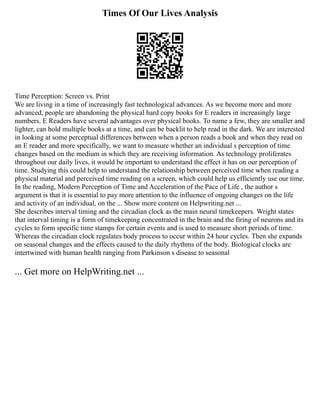 Times Of Our Lives Analysis
Time Perception: Screen vs. Print
We are living in a time of increasingly fast technological advances. As we become more and more
advanced, people are abandoning the physical hard copy books for E readers in increasingly large
numbers. E Readers have several advantages over physical books. To name a few, they are smaller and
lighter, can hold multiple books at a time, and can be backlit to help read in the dark. We are interested
in looking at some perceptual differences between when a person reads a book and when they read on
an E reader and more specifically, we want to measure whether an individual s perception of time
changes based on the medium in which they are receiving information. As technology proliferates
throughout our daily lives, it would be important to understand the effect it has on our perception of
time. Studying this could help to understand the relationship between perceived time when reading a
physical material and perceived time reading on a screen, which could help us efficiently use our time.
In the reading, Modern Perception of Time and Acceleration of the Pace of Life , the author s
argument is that it is essential to pay more attention to the influence of ongoing changes on the life
and activity of an individual, on the ... Show more content on Helpwriting.net ...
She describes interval timing and the circadian clock as the main neural timekeepers. Wright states
that interval timing is a form of timekeeping concentrated in the brain and the firing of neurons and its
cycles to form specific time stamps for certain events and is used to measure short periods of time.
Whereas the circadian clock regulates body process to occur within 24 hour cycles. Then she expands
on seasonal changes and the effects caused to the daily rhythms of the body. Biological clocks are
intertwined with human health ranging from Parkinson s disease to seasonal
... Get more on HelpWriting.net ...
 