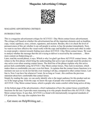 Magazine Advertising Critique
MAGAZINE ADVERTISING CRITIQUE
INTRODUCTION
This is a magazine advertisement critique for ACUVUE 1 Day Moist contact lenses advertisement.
The critique will based on whether this advertisement has all the important elements such as headline,
copy, visual, typefaces, sizes, colours, signatures, and etcetera. Besides, this is to check the level of
persuasiveness of this ad, whether it can call people to action, to buy the product immediately. Next,
we want to see how effective the visual works with the copy and headline to assist each other in order
to create people s interest towards finding more about ACUVUE 1 Day Moist contact lenses. We want
to analyse whether the message that this ad is trying to deliver is received by the customers. ... Show
more content on Helpwriting.net ...
Later, read the second phrase, it says, Which is why I m glad I got these ACUVUE contact lenses , this
relates to the first phrase which bring the understanding that active type of people need this product to
stay active even when wearing contact lenses. The third line of the phrase explains why this active
person feels comfortable using ACUVUE 1 Day Moist contact lenses, They lock in moisture, which
makes them so comfortable you can t even feel them . It explains that the contact lenses functions is to
moisture our eyes so we do not feel dry even wearing it all day, compared to other contact lenses. Last
line is, Now I can have fun whenever I want, for as long as I want , this confirms the previous
statement about how comfortable that contact lenses.
Simply by reading the copy, we can easily identify who is the target audience for this product and are
we in the target group. From the copy we know the type of people who would want to purchase
ACUVUE 1 Day Moist contact lenses, which is people who wants comfort while being active all day.
At the bottom page of the advertisement, a brief explanation of how the contact lenses scientifically
functions for the user. It provides more reasoning as to why people should have this ACUVUE 1 Day
Moist contact lenses. It says that, ACUVUE is a brand with internationally recognized standards of
UV protection. The copy also explains how this
... Get more on HelpWriting.net ...
 