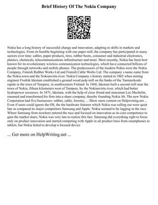 Brief History Of The Nokia Company
Nokia has a long history of successful change and innovation, adapting to shifts in markets and
technologies. From its humble beginning with one paper mill, the company has participated in many
sectors over time: cables, paper products, tires, rubber boots, consumer and industrial electronics,
plastics, chemicals, telecommunications infrastructure and more. Most recently, Nokia has been best
known for its revolutionary wireless communication technologies, which have connected billions of
people through networks and mobile phones. The predecessors of the modern Nokia were the Nokia
Company, Finnish Rubber Works Ltd and Finnish Cable Works Ltd. The company s name came from
the Nokia town and the Nokianvirta river. Nokia Company s history started in 1865 when mining
engineer Fredrik Idestam established a ground wood pulp mill on the banks of the Tammerkoski
rapids in the town of Tampere, in southwestern Finland. In 1868, Idestam built a second mill near the
town of Nokia, fifteen kilometers west of Tampere, by the Nokianvirta river, which had better
hydropower resources. In 1871, Idestam, with the help of close friend and statesman Leo Mechelin,
renamed and transformed his firm into a share company, thereby founding Nokia Ab. The new Nokia
Corporation had five businesses: rubber, cable, forestry, ... Show more content on Helpwriting.net ...
Even if users could ignore the OS, the the hardware features which Nokia was rolling out were quiet
late as compared its major competitors Samsung and Apple. Nokia seemed to be lagging in the race.
Where Samsung from nowhere entered the race and focused on innovation as its core competence to
gain the market share, Nokia was very late to realize this fact. Samsung did everything right to focus
only on product innovation and started competing with Apple in all product lines from smartphones to
tablets, but Nokia failed to develop a focused device
... Get more on HelpWriting.net ...
 