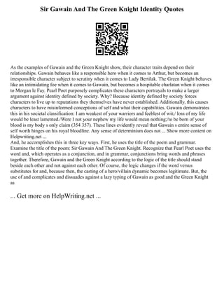 Sir Gawain And The Green Knight Identity Quotes
As the examples of Gawain and the Green Knight show, their character traits depend on their
relationships. Gawain behaves like a responsible hero when it comes to Arthur, but becomes an
irresponsible character subject to scrutiny when it comes to Lady Bertilak. The Green Knight behaves
like an intimidating foe when it comes to Gawain, but becomes a hospitable charlatan when it comes
to Morgan le Fay. Pearl Poet purposely complicates these characters portrayals to make a larger
argument against identity defined by society. Why? Because identity defined by society forces
characters to live up to reputations they themselves have never established. Additionally, this causes
characters to have misinformed conceptions of self and what their capabilities. Gawain demonstrates
this in his societal classification: I am weakest of your warriors and feeblest of wit;/ loss of my life
would be least lamented./Were I not your nephew my life would mean nothing;/to be born of your
blood is my body s only claim (354 357). These lines evidently reveal that Gawain s entire sense of
self worth hinges on his royal bloodline. Any sense of determinism does not ... Show more content on
Helpwriting.net ...
And, he accomplishes this in three key ways. First, he uses the title of the poem and grammar.
Examine the title of the poem: Sir Gawain And The Green Knight. Recognize that Pearl Poet uses the
word and, which operates as a conjunction, and in grammar, conjunctions bring words and phrases
together. Therefore, Gawain and the Green Knight according to the logic of the title should stand
beside each other and not against each other. Of course, the logic changes if the word versus
substitutes for and, because then, the casting of a hero/villain dynamic becomes legitimate. But, the
use of and complicates and dissuades against a lazy typing of Gawain as good and the Green Knight
as
... Get more on HelpWriting.net ...
 