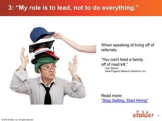 1
3: “My role is to lead, not to do everything.”
1
© 2016 eFolder, Inc. All rights reserved.
When speaking of living off of
referrals:
“You can't feed a family
off of road kill.”
- Dan Adams
New England Network Solutions, Inc.
Read more:
“Stop Selling, Start Hiring”
 