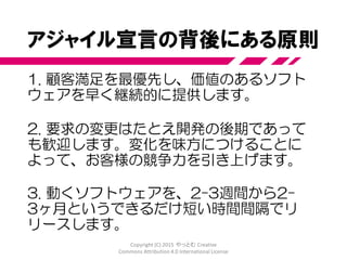 アジャイルソフトウェア開発宣言
私たちは、ソフトウェア開発の実践
あるいは実践を手助けをする活動を通じて、
よりよい開発方法を見つけだそうとしている。
この活動を通して、私たちは以下の価値に至った。
プロセスやツールよりも個人と対話を、
包括的なドキュメントよりも動くソフトウェアを、
契約交渉よりも顧客との協調を、
計画に従うことよりも変化への対応を、
価値とする。すなわち、左記のことがらに価値があることを
認めながらも、私たちは右記のことがらにより価値をおく。
http://agilemanifesto.org/iso/ja/
© 2001, 上記の著者たち
この宣言は、この注意書きも含めた形で全文を含めることを条件に自由にコピーしてよい。
Copyright (C) 2015 やっとむ Creative Commons
Attribution 4.0 International License
 