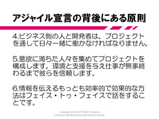 アジャイル宣言の背後にある原則
1. 顧客満足を最優先し、価値のあるソフト
ウェアを早く継続的に提供します。
2. 要求の変更はたとえ開発の後期であって
も歓迎します。変化を味方につけることに
よって、お客様の競争力を引き上げます。
3. 動くソフトウェアを、2-3週間から2-
3ヶ月というできるだけ短い時間間隔でリ
リースします。
Copyright (C) 2015 やっとむ Creative
Commons Attribution 4.0 International License
 