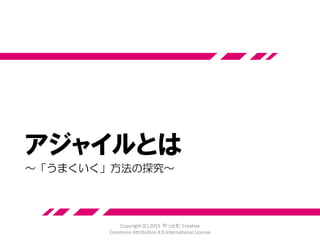 アジャイル宣言の背後にある原則
10.シンプルさ（ムダなく作れる量を最大
限にすること）が本質です。
11.最良のアーキテクチャ・要求・設計は、
自己組織的なチームから生み出されます。
12.チームがもっと効率を高めることがで
きるかを定期的に振り返り、それに基づ
いて自分たちのやり方を最適に調整しま
す。 Copyright (C) 2015 やっとむ Creative
Commons Attribution 4.0 International License
 