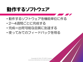 価値
• ユーザーにとっての価値＝使えるプロダクト
• 企業にとっての価値＝売れるモノ
• プログラマにとっての価値
＝ 正しく動作すると確認したソフトウェア
• QAにとっての価値
＝ 仕様通りか確認できる成果物
価値がある ＝ 価値があるか判断できる
Copyright (C) 2015 やっとむ Creative
Commons Attribution 4.0 International License
 