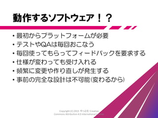 動作するソフトウェア
• 動作するソフトウェアを機能単位に作る
• 2～4週間ごとに完成する
• 完成＝出荷可能な品質に到達する
• 使ってみてのフィードバックを得る
Copyright (C) 2015 やっとむ Creative
Commons Attribution 4.0 International License
 
