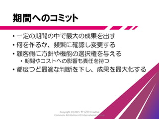 プラクティス
• 漸進的設計
• 多能工チーム
• 継続的結合(CI)、継続的デリバリー(CD)
• テスト駆動開発(TDD)
• 受入テスト駆動開発(ATDD)
• リグレッションテストの自動化
Copyright (C) 2015 やっとむ Creative
Commons Attribution 4.0 International License
 