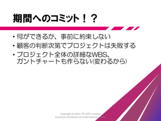 期間へのコミット
• 一定の期間の中で最大の成果を出す
• 何を作るか、頻繁に確認し変更する
• 顧客側に方針や機能の選択権を与える
• 期間やコストへの影響も責任を持つ
• 都度つど最適な判断を下し、成果を最大化する
Copyright (C) 2015 やっとむ Creative
Commons Attribution 4.0 International License
 